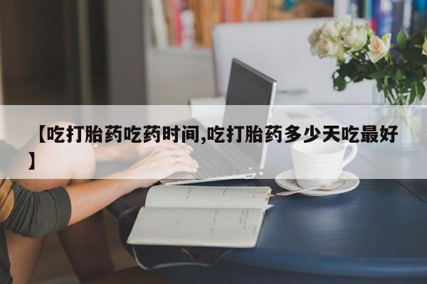 药流药使用【吃打胎药吃药时间,吃打胎药多少天吃最好】