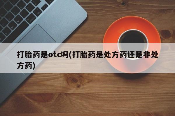 药流药使用打胎药是otc吗(打胎药是处方药还是非处方药)
