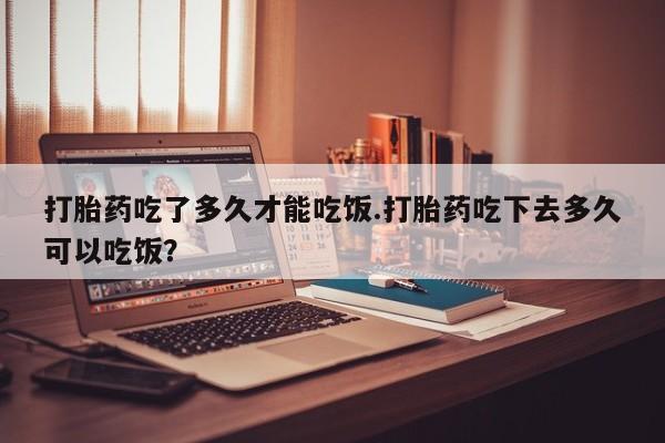 药流药使用打胎药吃了多久才能吃饭.打胎药吃下去多久可以吃饭？