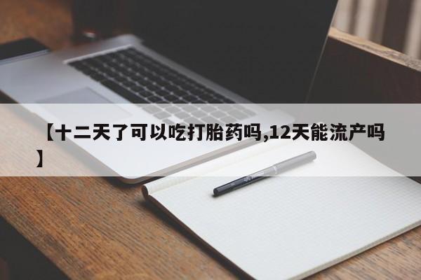 药流药使用【十二天了可以吃打胎药吗,12天能流产吗】