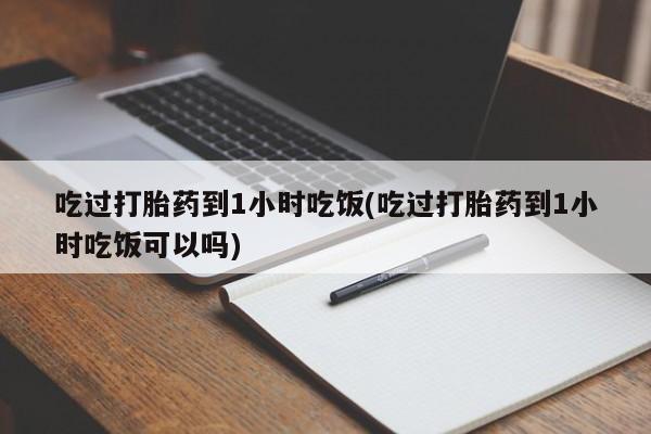 药流药使用吃过打胎药到1小时吃饭(吃过打胎药到1小时吃饭可以吗)