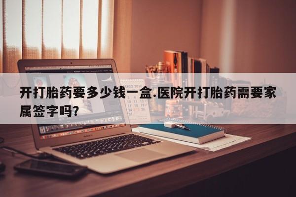 药流药使用开打胎药要多少钱一盒.医院开打胎药需要家属签字吗？