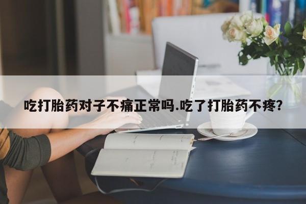 药流药使用吃打胎药对子不痛正常吗.吃了打胎药不疼？