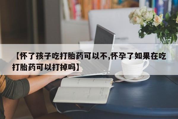药流药使用【怀了孩子吃打胎药可以不,怀孕了如果在吃打胎药可以打掉吗】