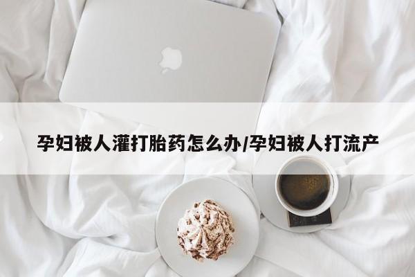 药流药使用孕妇被人灌打胎药怎么办/孕妇被人打流产