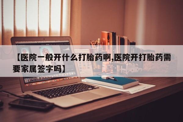 药流药使用【医院一般开什么打胎药啊,医院开打胎药需要家属签字吗】