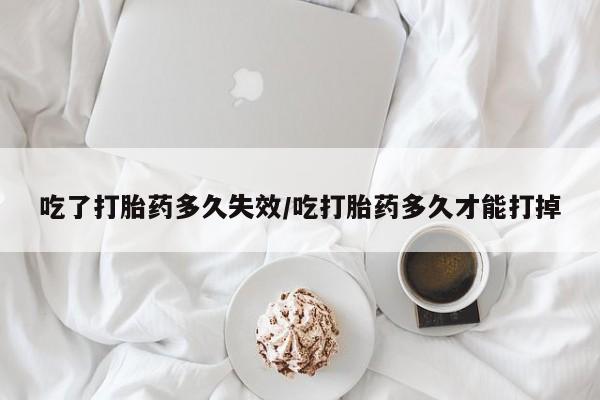 药流药使用吃了打胎药多久失效/吃打胎药多久才能打掉