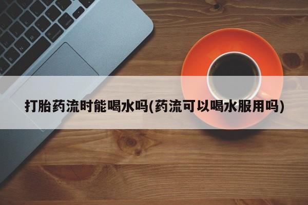 药流药使用打胎药流时能喝水吗(药流可以喝水服用吗)