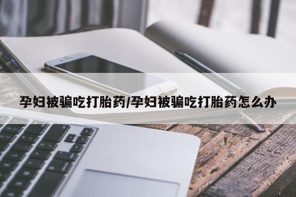 药流药使用孕妇被骗吃打胎药/孕妇被骗吃打胎药怎么办