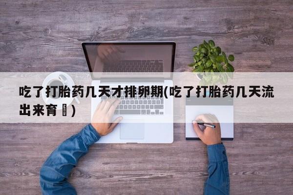 药流药使用吃了打胎药几天才排卵期(吃了打胎药几天流出来育蘘)