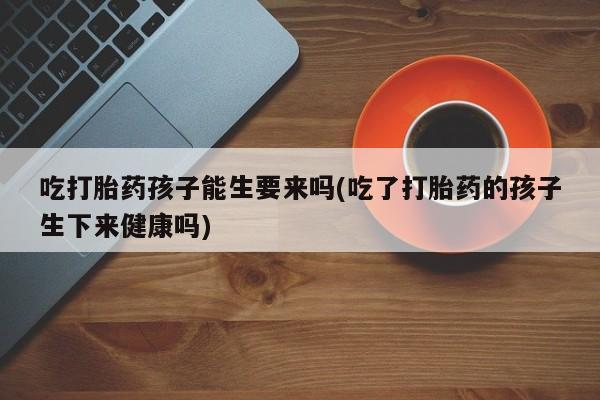药流药使用吃打胎药孩子能生要来吗(吃了打胎药的孩子生下来健康吗)