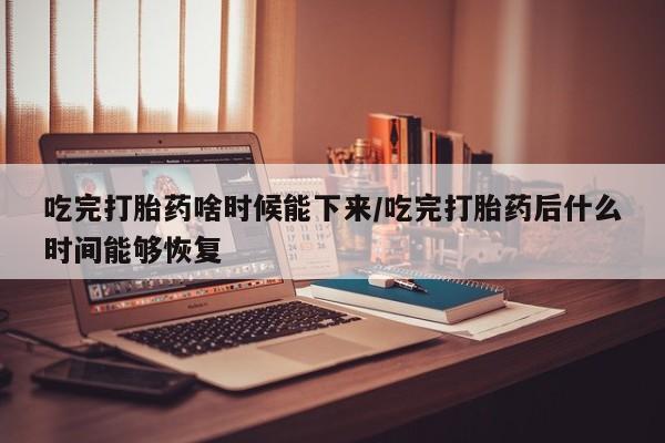 药流药使用吃完打胎药啥时候能下来/吃完打胎药后什么时间能够恢复