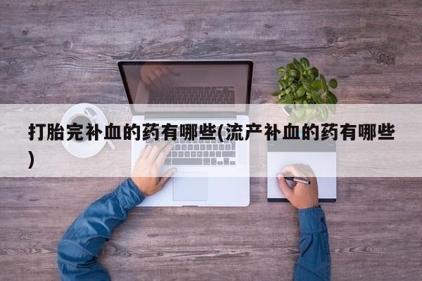 药流药使用打胎完补血的药有哪些(流产补血的药有哪些)
