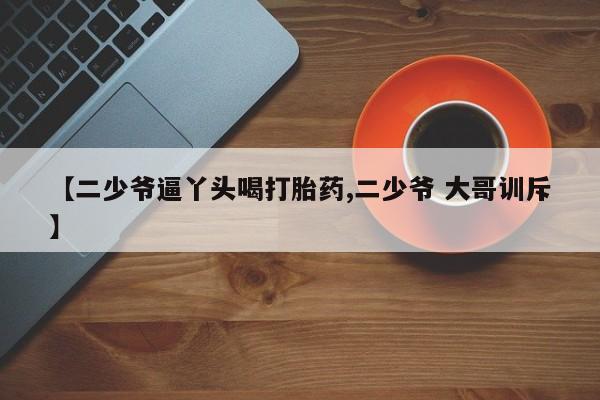 药流药使用【二少爷逼丫头喝打胎药,二少爷 大哥训斥】