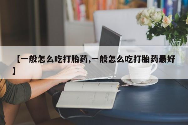 药流药使用【一般怎么吃打胎药,一般怎么吃打胎药最好】