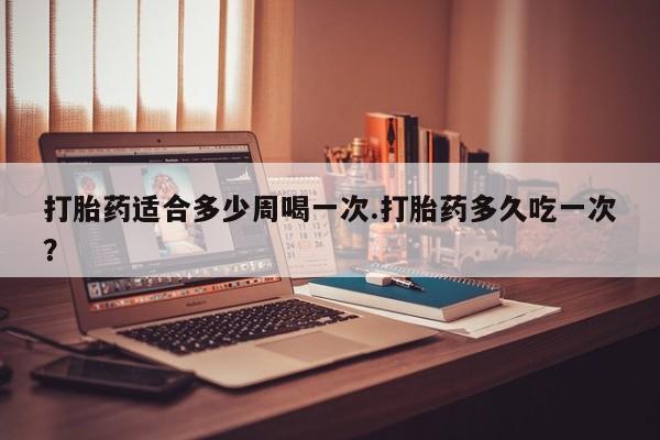 药流药使用打胎药适合多少周喝一次.打胎药多久吃一次？