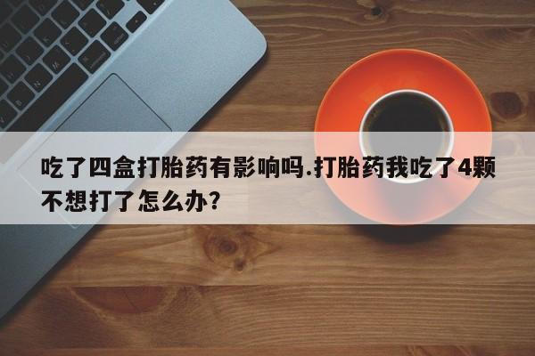 药流药使用吃了四盒打胎药有影响吗.打胎药我吃了4颗不想打了怎么办？