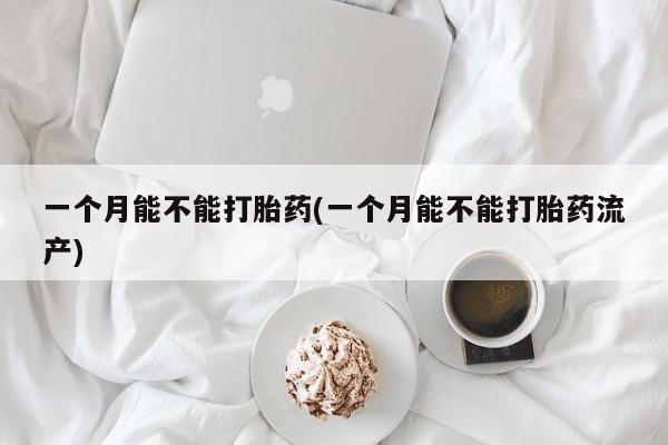 药流药使用一个月能不能打胎药(一个月能不能打胎药流产)