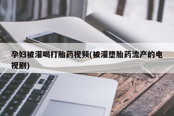 药流药使用孕妇被灌喝打胎药视频(被灌堕胎药流产的电视剧)
