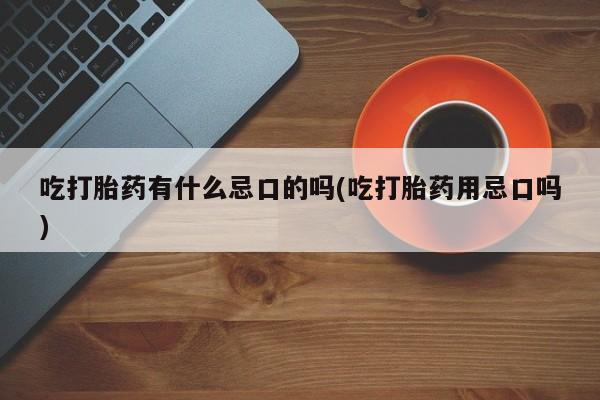 药流药使用吃打胎药有什么忌口的吗(吃打胎药用忌口吗)