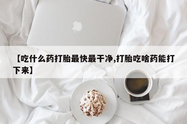 药流药使用【吃什么药打胎最快最干净,打胎吃啥药能打下来】
