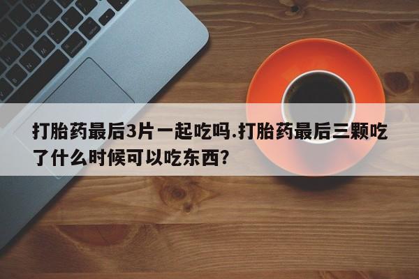 药流药使用打胎药最后3片一起吃吗.打胎药最后三颗吃了什么时候可以吃东西？