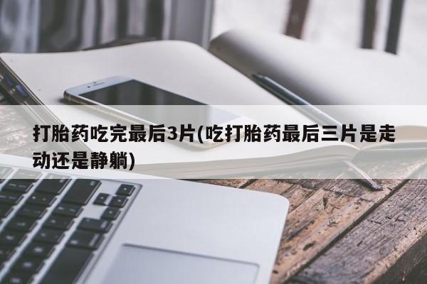 药流药使用打胎药吃完最后3片(吃打胎药最后三片是走动还是静躺)