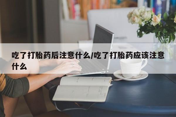 药流药使用吃了打胎药后注意什么/吃了打胎药应该注意什么