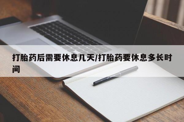 药流药使用打胎药后需要休息几天/打胎药要休息多长时间