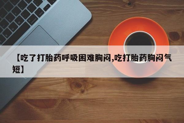 药流药使用【吃了打胎药呼吸困难胸闷,吃打胎药胸闷气短】