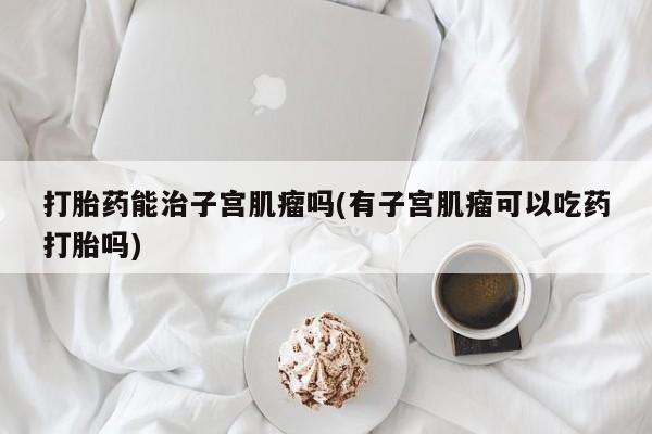 药流药使用打胎药能治子宫肌瘤吗(有子宫肌瘤可以吃药打胎吗)