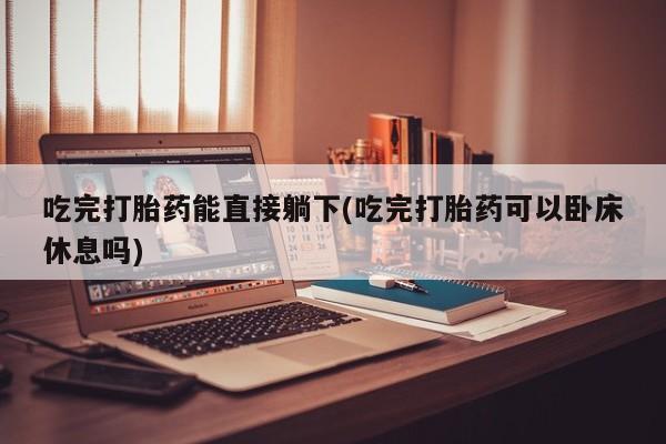 药流药使用吃完打胎药能直接躺下(吃完打胎药可以卧床休息吗)