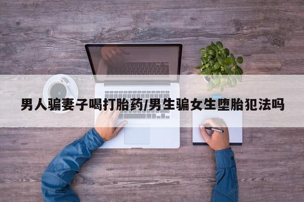 药流药使用男人骗妻子喝打胎药/男生骗女生堕胎犯法吗