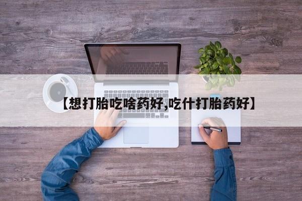药流药使用【想打胎吃啥药好,吃什打胎药好】