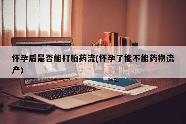 药流药使用怀孕后是否能打胎药流(怀孕了能不能药物流产)