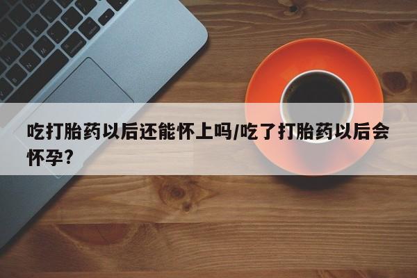 药流药使用吃打胎药以后还能怀上吗/吃了打胎药以后会怀孕?