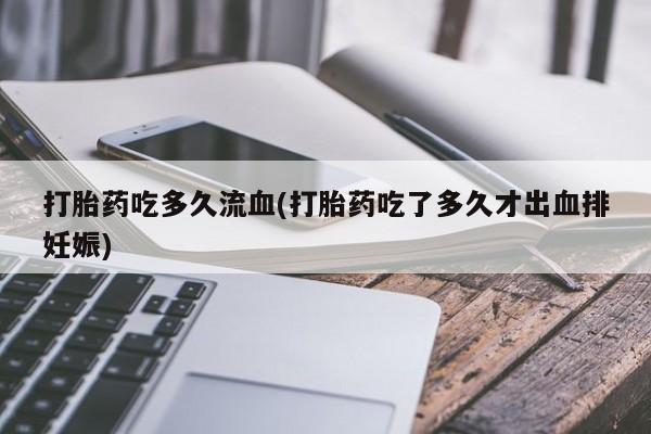 药流药使用打胎药吃多久流血(打胎药吃了多久才出血排妊娠)