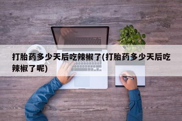 药流药使用打胎药多少天后吃辣椒了(打胎药多少天后吃辣椒了呢)