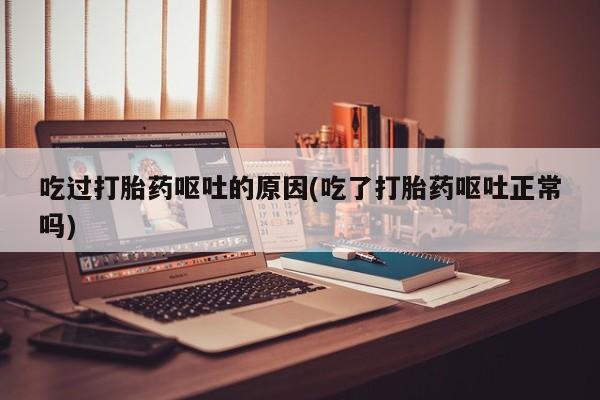 药流药使用吃过打胎药呕吐的原因(吃了打胎药呕吐正常吗)