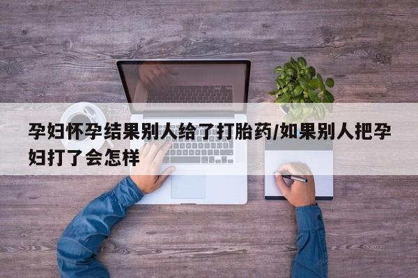 药流药使用孕妇怀孕结果别人给了打胎药/如果别人把孕妇打了会怎样