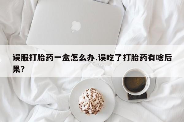 药流药使用误服打胎药一盒怎么办.误吃了打胎药有啥后果？