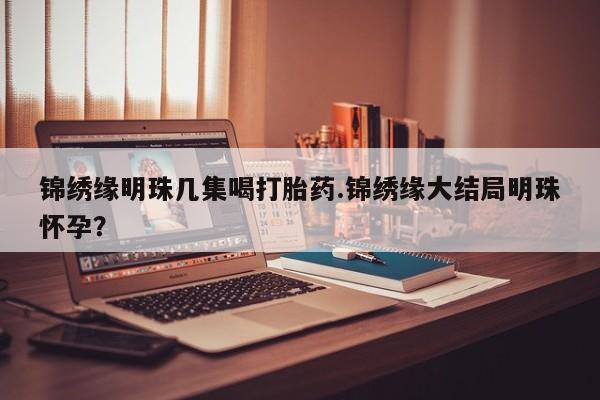 药流药使用锦绣缘明珠几集喝打胎药.锦绣缘大结局明珠怀孕？