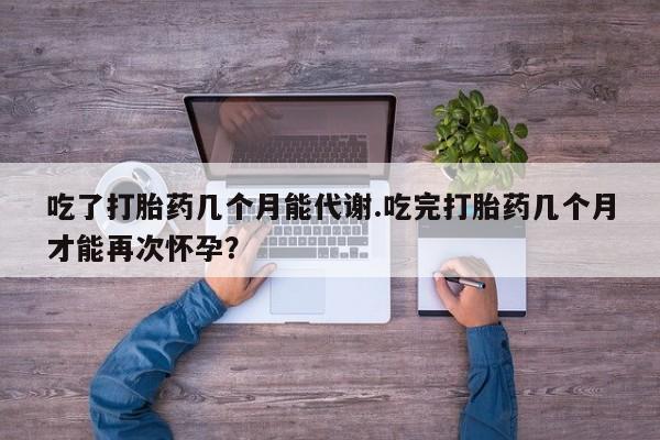 药流药使用吃了打胎药几个月能代谢.吃完打胎药几个月才能再次怀孕？