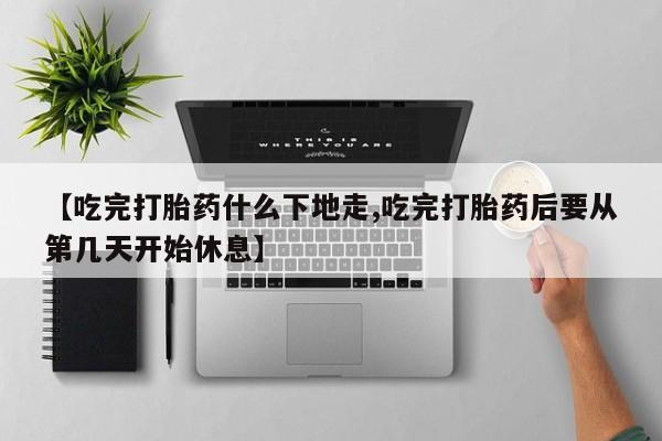 药流药使用【吃完打胎药什么下地走,吃完打胎药后要从第几天开始休息】