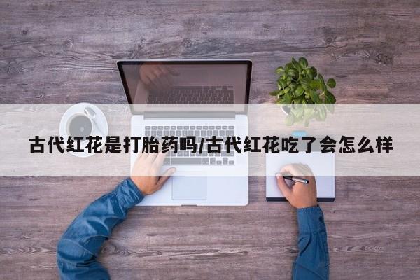 药流药使用古代红花是打胎药吗/古代红花吃了会怎么样