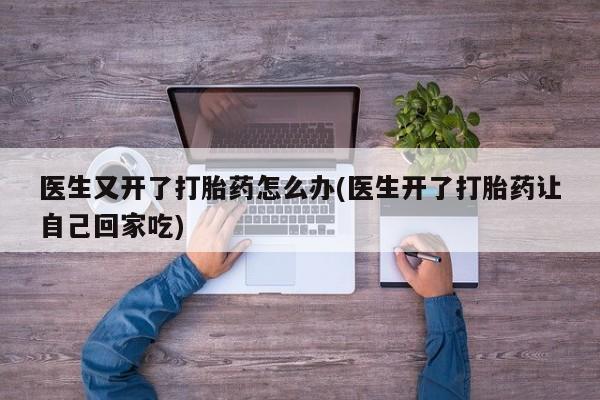 药流药使用医生又开了打胎药怎么办(医生开了打胎药让自己回家吃)