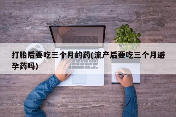 药流药使用打胎后要吃三个月的药(流产后要吃三个月避孕药吗)