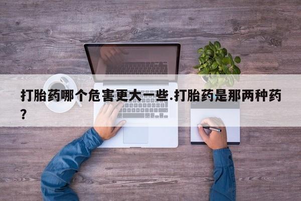 药流药使用打胎药哪个危害更大一些.打胎药是那两种药?