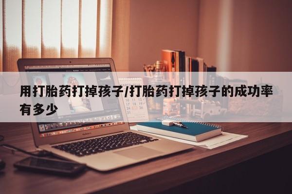 药流药使用用打胎药打掉孩子/打胎药打掉孩子的成功率有多少