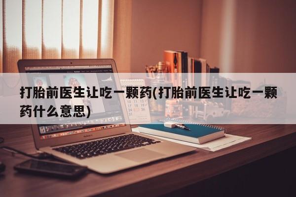 药流药使用打胎前医生让吃一颗药(打胎前医生让吃一颗药什么意思)